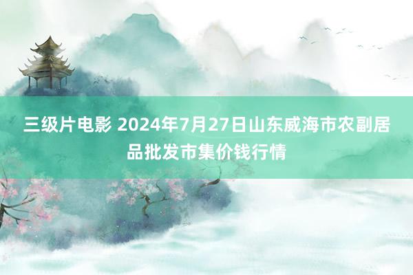 三级片电影 2024年7月27日山东威海市农副居品批发市集价钱行情