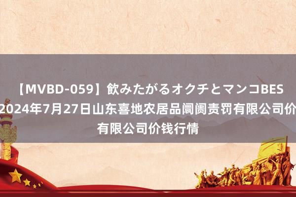 【MVBD-059】飲みたがるオクチとマンコBEST（） 2024年7月27日山东喜地农居品阛阓责罚有限公司价钱行情