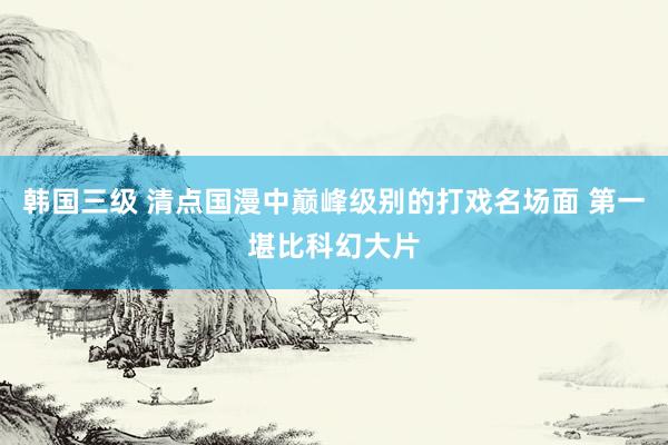 韩国三级 清点国漫中巅峰级别的打戏名场面 第一堪比科幻大片