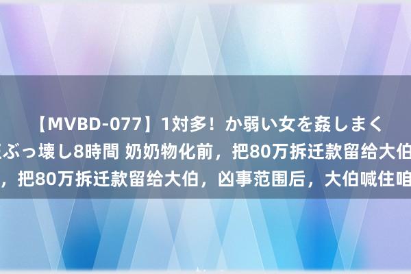 【MVBD-077】1対多！か弱い女を姦しまくる！輪姦の蟻地獄 発狂ぶっ壊し8時間 奶奶物化前，把80万拆迁款留给大伯，凶事范围后，大伯喊住咱们