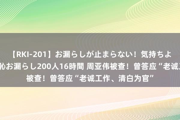 【RKI-201】お漏らしが止まらない！気持ちよすぎる失禁・羞恥お漏らし200人16時間 周亚伟被查！曾答应“老诚工作、清白为官”