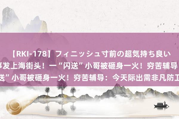 【RKI-178】フィニッシュ寸前の超気持ち良いSEX 307連発 第2弾 事发上海街头！一“闪送”小哥被砸身一火！穷苦辅导：今天际出需非凡防卫