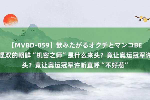 【MVBD-059】飲みたがるオクチとマンコBEST（） 打败日本混双的朝鲜“机密之师”是什么来头？竟让奥运冠军许昕直呼“不好惹”