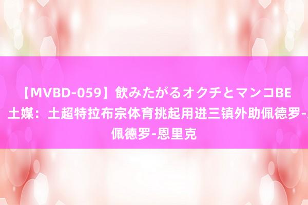 【MVBD-059】飲みたがるオクチとマンコBEST（） 土媒：土超特拉布宗体育挑起用进三镇外助佩德罗-恩里克