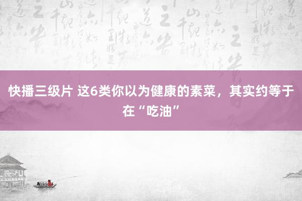 快播三级片 这6类你以为健康的素菜，其实约等于在“吃油”