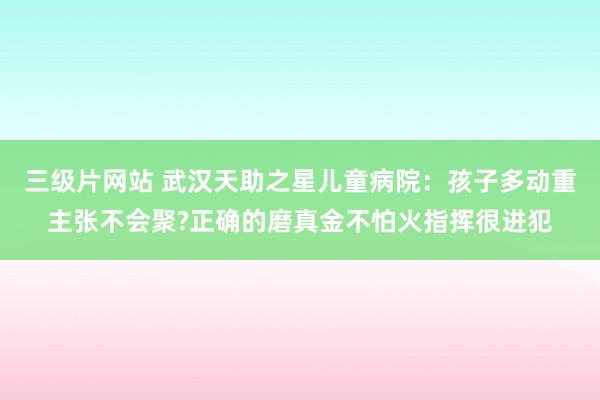 三级片网站 武汉天助之星儿童病院：孩子多动重主张不会聚?正确的磨真金不怕火指挥很进犯