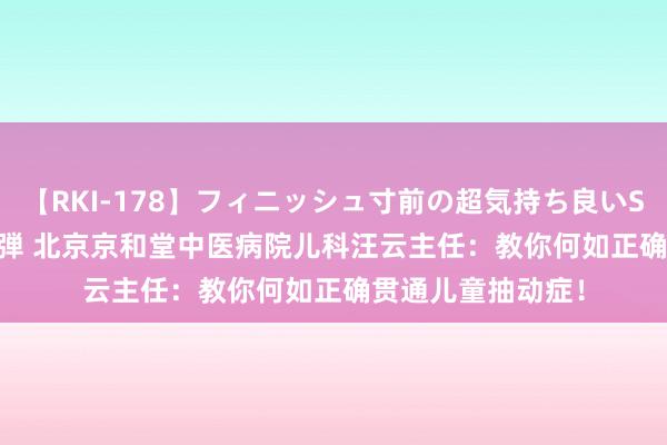 【RKI-178】フィニッシュ寸前の超気持ち良いSEX 307連発 第2弾 北京京和堂中医病院儿科汪云主任：教你何如正确贯通儿童抽动症！