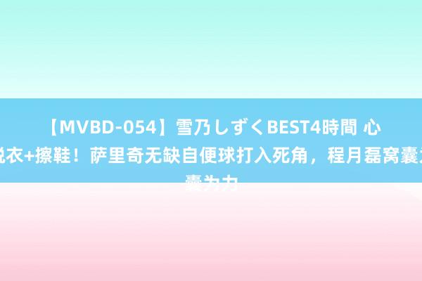 【MVBD-054】雪乃しずくBEST4時間 心境脱衣+擦鞋！萨里奇无缺自便球打入死角，程月磊窝囊为力