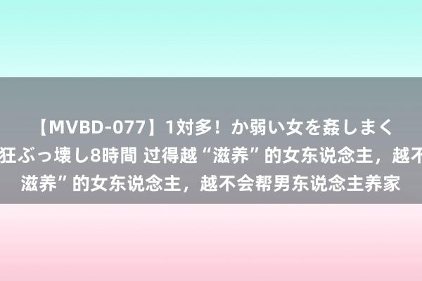 【MVBD-077】1対多！か弱い女を姦しまくる！輪姦の蟻地獄 発狂ぶっ壊し8時間 过得越“滋养”的女东说念主，越不会帮男东说念主养家