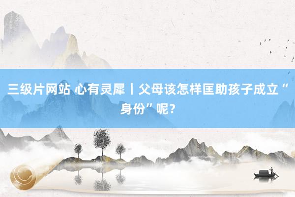 三级片网站 心有灵犀丨父母该怎样匡助孩子成立“身份”呢？