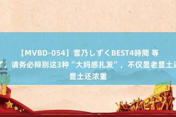 【MVBD-054】雪乃しずくBEST4時間 等你老了，请务必辩别这3种“大妈感扎发”，不仅显老显土还浓重