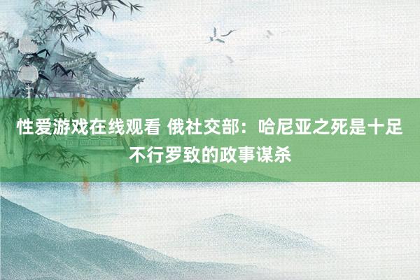 性爱游戏在线观看 俄社交部：哈尼亚之死是十足不行罗致的政事谋杀