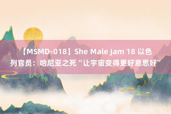 【MSMD-018】She Male Jam 18 以色列官员：哈尼亚之死“让宇宙变得更好意思好”