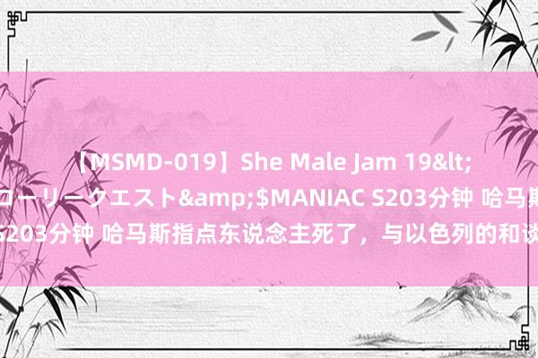 【MSMD-019】She Male Jam 19</a>2008-08-04グローリークエスト&$MANIAC S203分钟 哈马斯指点东说念主死了，与以色列的和谈还会继续吗？