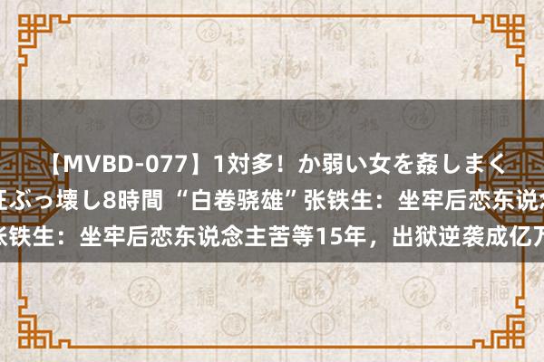 【MVBD-077】1対多！か弱い女を姦しまくる！輪姦の蟻地獄 発狂ぶっ壊し8時間 “白卷骁雄”张铁生：坐牢后恋东说念主苦等15年，出狱逆袭成亿万富豪