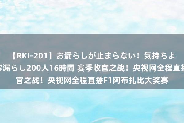 【RKI-201】お漏らしが止まらない！気持ちよすぎる失禁・羞恥お漏らし200人16時間 赛季收官之战！央视网全程直播F1阿布扎比大奖赛