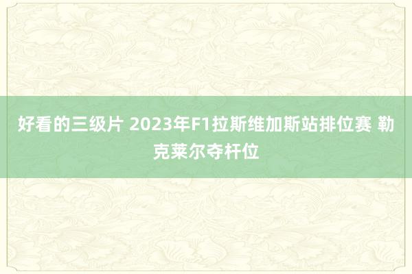 好看的三级片 2023年F1拉斯维加斯站排位赛 勒克莱尔夺杆位