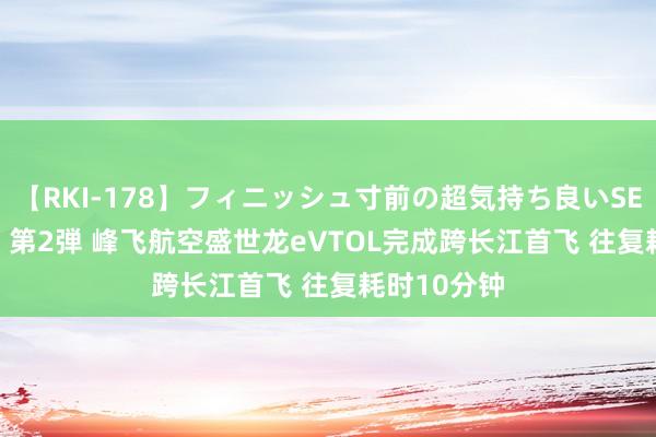 【RKI-178】フィニッシュ寸前の超気持ち良いSEX 307連発 第2弾 峰飞航空盛世龙eVTOL完成跨长江首飞 往复耗时10分钟