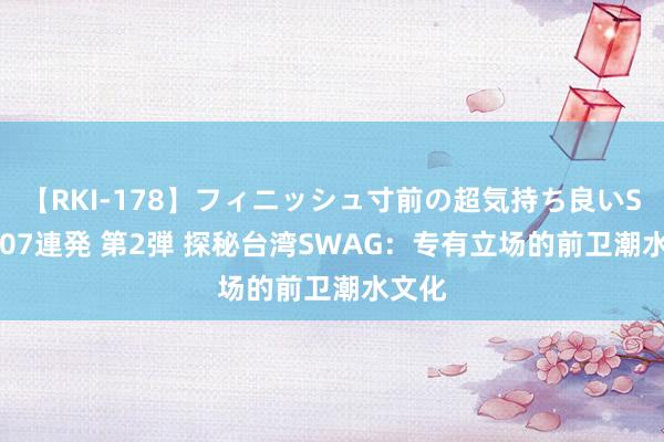 【RKI-178】フィニッシュ寸前の超気持ち良いSEX 307連発 第2弾 探秘台湾SWAG：专有立场的前卫潮水文化