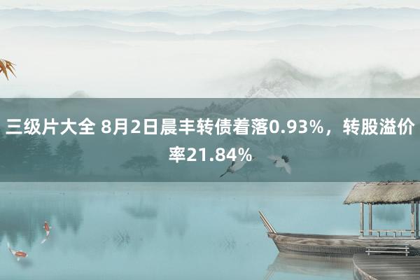 三级片大全 8月2日晨丰转债着落0.93%，转股溢价率21.84%