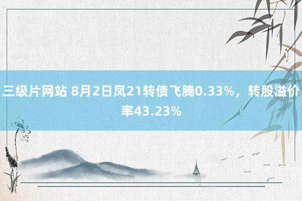 三级片网站 8月2日凤21转债飞腾0.33%，转股溢价率43.23%