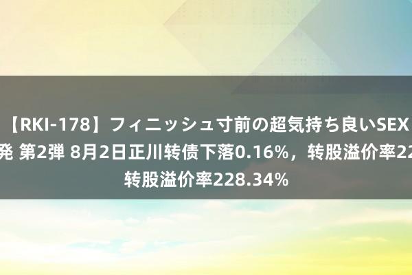 【RKI-178】フィニッシュ寸前の超気持ち良いSEX 307連発 第2弾 8月2日正川转债下落0.16%，转股溢价率228.34%