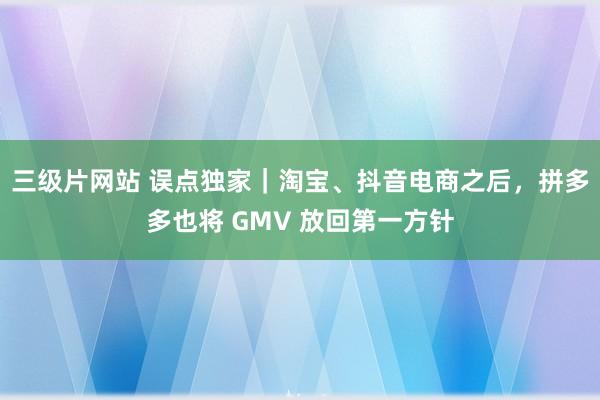 三级片网站 误点独家｜淘宝、抖音电商之后，拼多多也将 GMV 放回第一方针