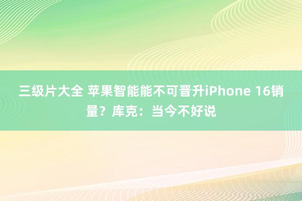 三级片大全 苹果智能能不可晋升iPhone 16销量？库克：当今不好说