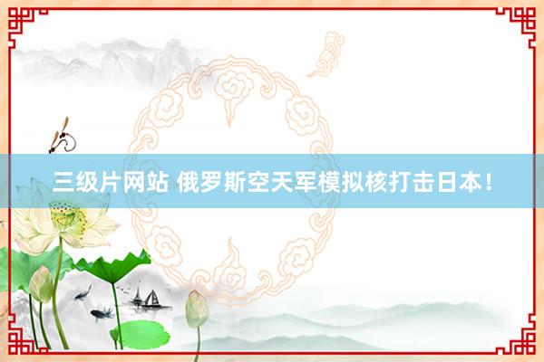 三级片网站 俄罗斯空天军模拟核打击日本！