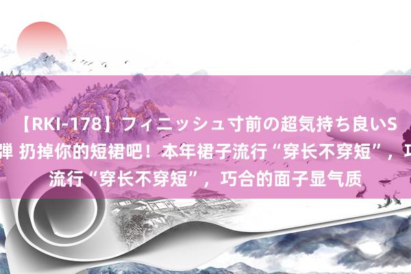 【RKI-178】フィニッシュ寸前の超気持ち良いSEX 307連発 第2弾 扔掉你的短裙吧！本年裙子流行“穿长不穿短”，巧合的面子显气质