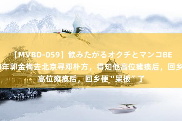 【MVBD-059】飲みたがるオクチとマンコBEST（） 1978年郭金梅去北京寻邓朴方，得知他高位瘫痪后，回乡便“呆板”了