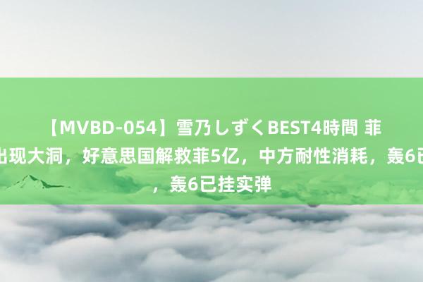 【MVBD-054】雪乃しずくBEST4時間 菲坐滩船出现大洞，好意思国解救菲5亿，中方耐性消耗，轰6已挂实弹