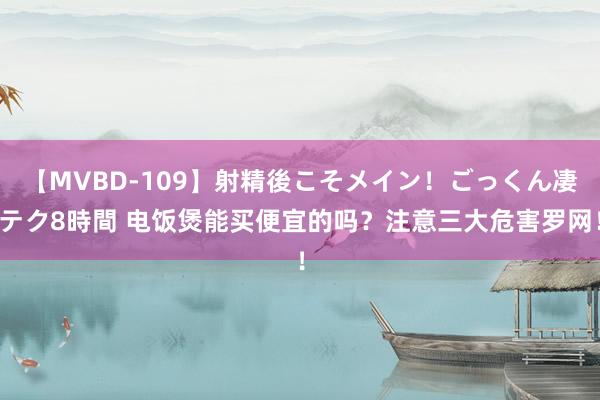 【MVBD-109】射精後こそメイン！ごっくん凄テク8時間 电饭煲能买便宜的吗？注意三大危害罗网！