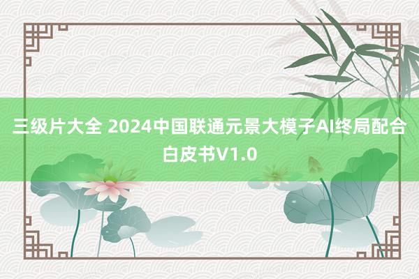 三级片大全 2024中国联通元景大模子AI终局配合白皮书V1.0