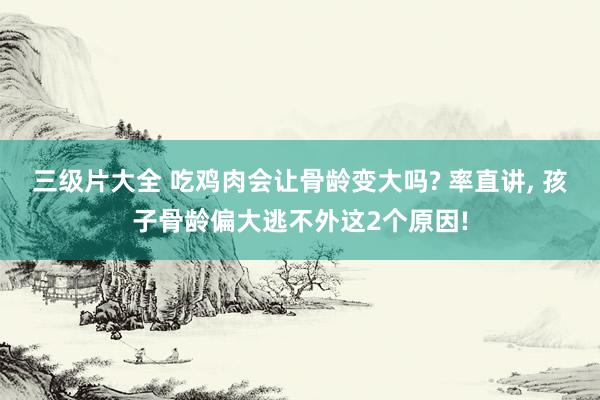 三级片大全 吃鸡肉会让骨龄变大吗? 率直讲， 孩子骨龄偏大逃不外这2个原因!