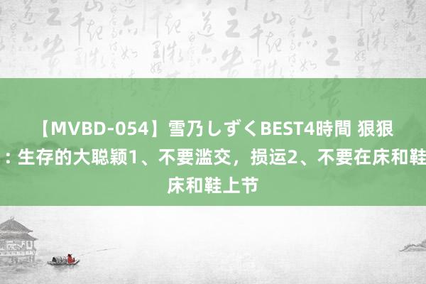 【MVBD-054】雪乃しずくBEST4時間 狠狠记着 : 生存的大聪颖1、不要滥交，损运2、不要在床和鞋上节