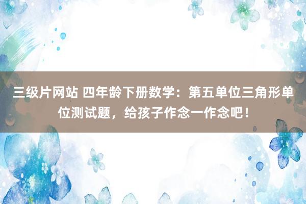 三级片网站 四年龄下册数学：第五单位三角形单位测试题，给孩子作念一作念吧！