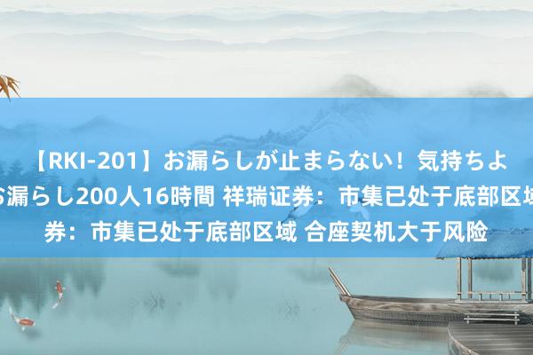 【RKI-201】お漏らしが止まらない！気持ちよすぎる失禁・羞恥お漏らし200人16時間 祥瑞证券：市集已处于底部区域 合座契机大于风险