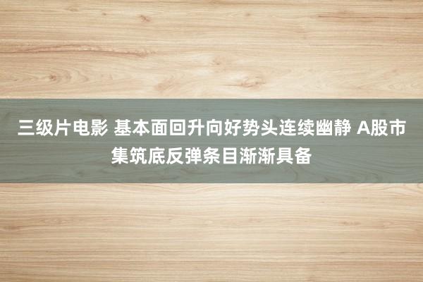 三级片电影 基本面回升向好势头连续幽静 A股市集筑底反弹条目渐渐具备