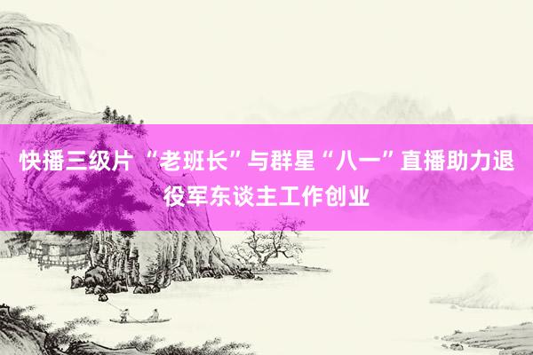 快播三级片 “老班长”与群星“八一”直播助力退役军东谈主工作创业