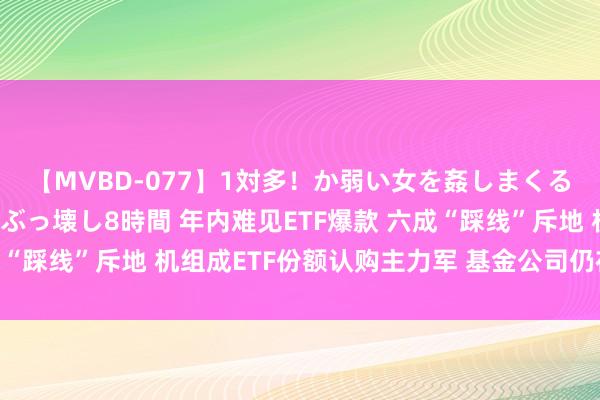 【MVBD-077】1対多！か弱い女を姦しまくる！輪姦の蟻地獄 発狂ぶっ壊し8時間 年内难见ETF爆款 六成“踩线”斥地 机组成ETF份额认购主力军 基金公司仍在赛马圈地