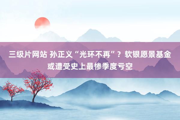 三级片网站 孙正义“光环不再”？软银愿景基金或遭受史上最惨季度亏空