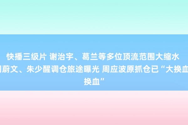 快播三级片 谢治宇、葛兰等多位顶流范围大缩水 周蔚文、朱少醒调仓旅途曝光 周应波原抓仓已“大换血”