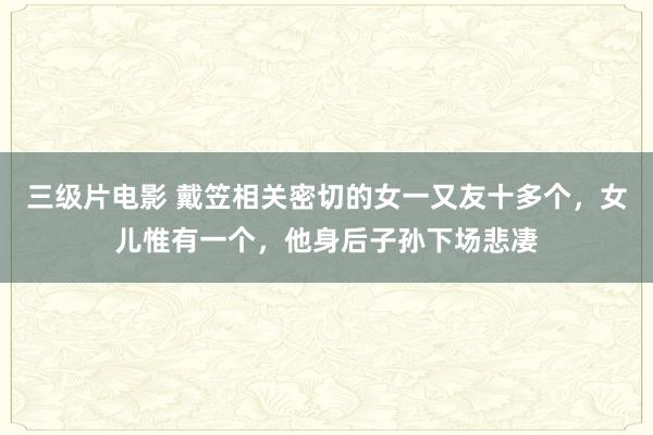 三级片电影 戴笠相关密切的女一又友十多个，女儿惟有一个，他身后子孙下场悲凄