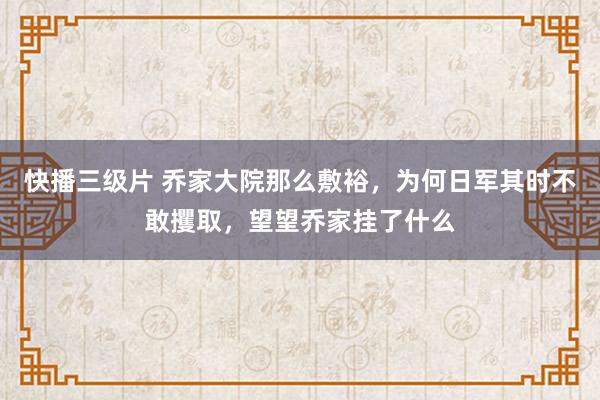 快播三级片 乔家大院那么敷裕，为何日军其时不敢攫取，望望乔家挂了什么