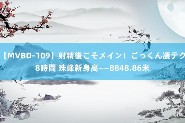 【MVBD-109】射精後こそメイン！ごっくん凄テク8時間 珠峰新身高——8848.86米