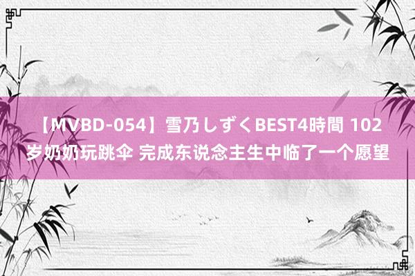 【MVBD-054】雪乃しずくBEST4時間 102岁奶奶玩跳伞 完成东说念主生中临了一个愿望