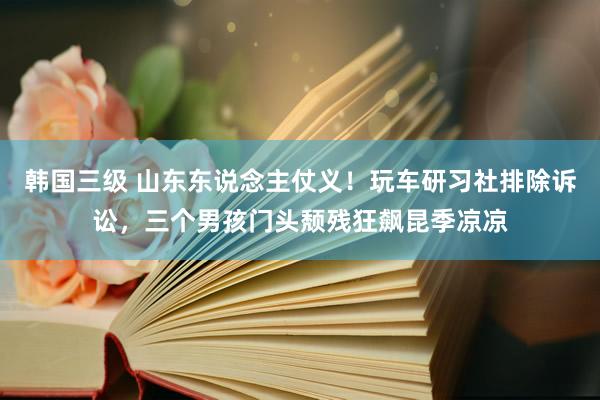 韩国三级 山东东说念主仗义！玩车研习社排除诉讼，三个男孩门头颓残狂飙昆季凉凉