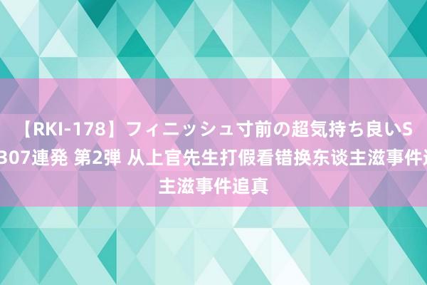 【RKI-178】フィニッシュ寸前の超気持ち良いSEX 307連発 第2弾 从上官先生打假看错换东谈主滋事件追真