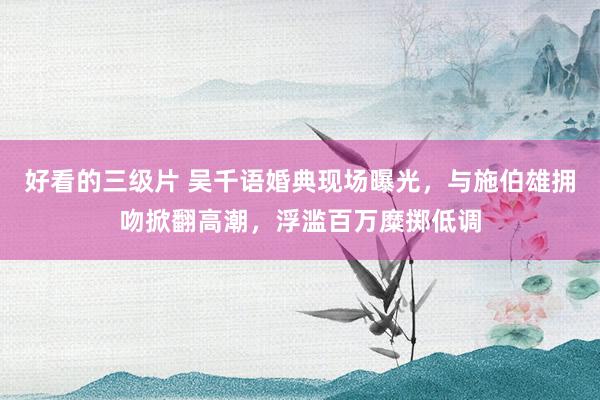 好看的三级片 吴千语婚典现场曝光，与施伯雄拥吻掀翻高潮，浮滥百万糜掷低调